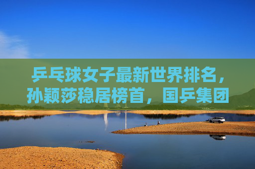 乒乓球女子最新世界排名,孙颖莎稳居榜首,国乒集团优势凸显,外协会新星挑战升级,女子乒乓球最新排名,孙颖莎榜首,国乒优势凸显外协会新星挑战升级