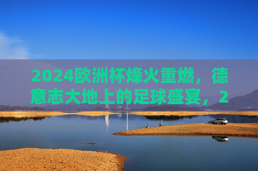 2024欧洲杯烽火重燃，德意志大地上的足球盛宴，2024欧洲杯烽火重燃，德意志足球盛宴开启
