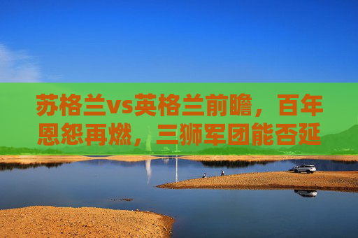 苏格兰vs英格兰前瞻，百年恩怨再燃，三狮军团能否延续优势？苏格兰vs英格兰百年恩怨再续，三狮军团优势能否延续？