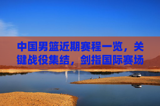 中国男篮近期赛程一览,关键战役集结,剑指国际赛场佳绩