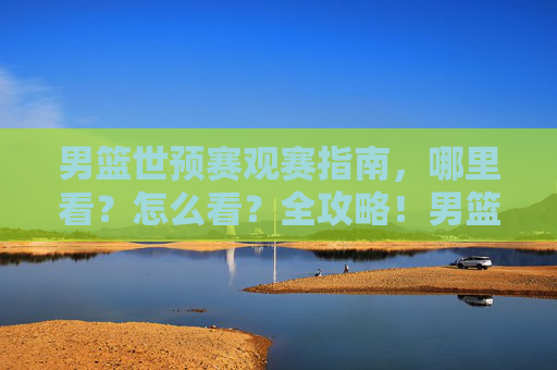 男篮世预赛观赛指南,哪里看?怎么看?全攻略!男篮世预赛观赛全攻略,哪里看怎么看