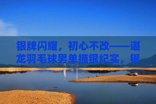 银牌闪耀，初心不改——谌龙羽毛球男单摘银纪实，银牌闪耀初心不改谌龙羽毛球男单摘银
