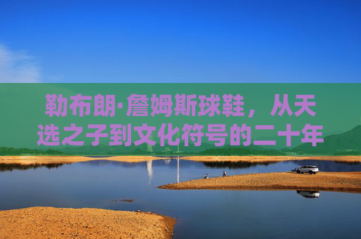 勒布朗·詹姆斯球鞋,从天选之子到文化符号的二十年征途,二十年征途,勒布朗·詹姆斯球鞋从天选之子到文化符号