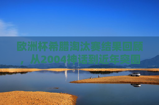欧洲杯希腊淘汰赛结果回顾,从2004神话到近年突围之困,欧洲杯希腊淘汰赛回顾,从2004神话到近年突围之困