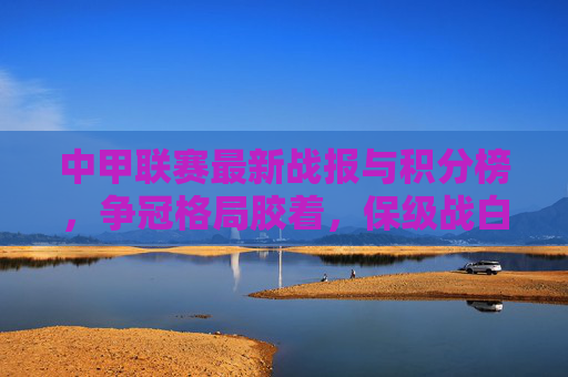 中甲联赛最新战报与积分榜，争冠格局胶着，保级战白热化，中甲联赛最新战报与积分榜，争冠胶着，保级白热化