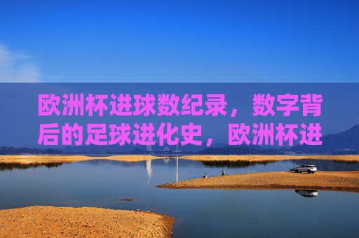 欧洲杯进球数纪录,数字背后的足球进化史,欧洲杯进球数纪录,数字背后的足球进化史