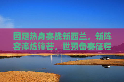 国足热身赛战新西兰，新阵容淬炼锋芒，世预备赛征程再启，新阵淬锋芒！国足热身赛战新西兰，世预赛征程再启