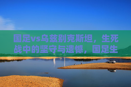 国足vs乌兹别克斯坦，生死战中的坚守与遗憾，国足生死战，坚守终憾负乌兹别克斯坦