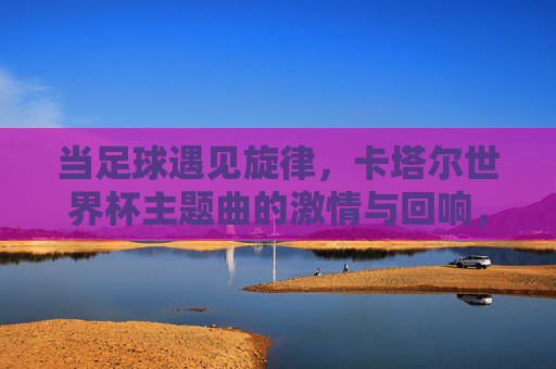 当足球遇见旋律，卡塔尔世界杯主题曲的激情与回响，足球遇见旋律，卡塔尔世界杯主题曲的激情回响