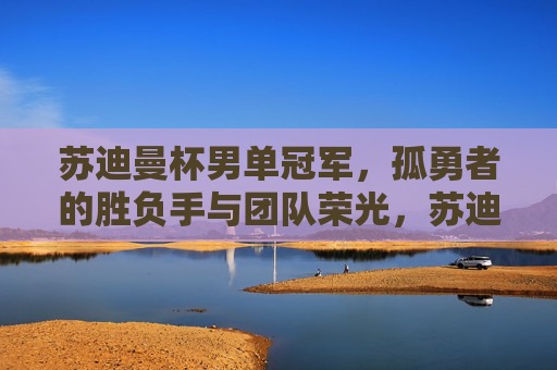 苏迪曼杯男单冠军,孤勇者的胜负手与团队荣光,苏迪曼杯男单冠军,孤勇者胜负手铸团队荣光