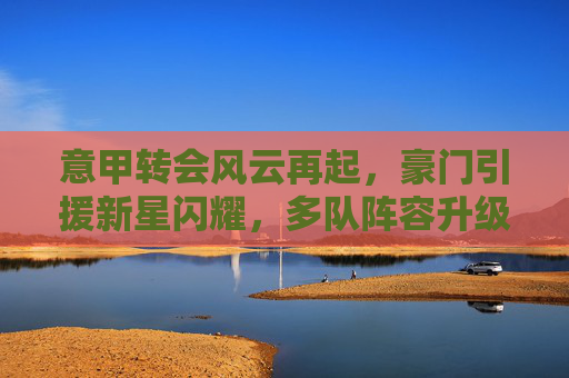 意甲转会风云再起,豪门引援新星闪耀,多队阵容升级引关注