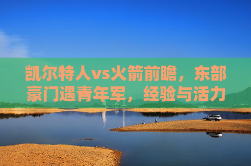 凯尔特人vs火箭前瞻,东部豪门遇青年军,经验与活力的碰撞