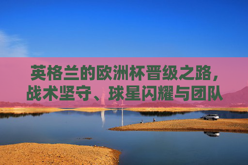 英格兰的欧洲杯晋级之路,战术坚守、球星闪耀与团队韧性的胜利,英格兰欧洲杯晋级之路,战术坚守、球星闪耀与团队韧性的胜利
