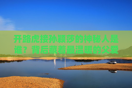 开路虎接孙颖莎的神秘人是谁？背后藏着最温暖的父爱，开路虎接孙颖莎的神秘人，藏着最温暖的父爱
