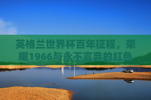 英格兰世界杯百年征程,荣耀1966与永不言弃的红色三狮,英格兰百年世界杯征程,荣耀1966与红色三狮的永不言弃