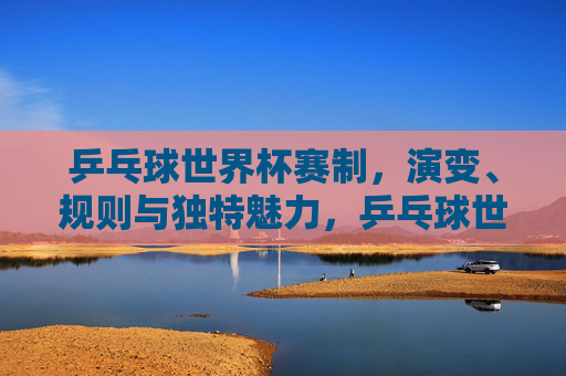 乒乓球世界杯赛制，演变、规则与独特魅力，乒乓球世界杯，赛制演变、规则与独特魅力解析