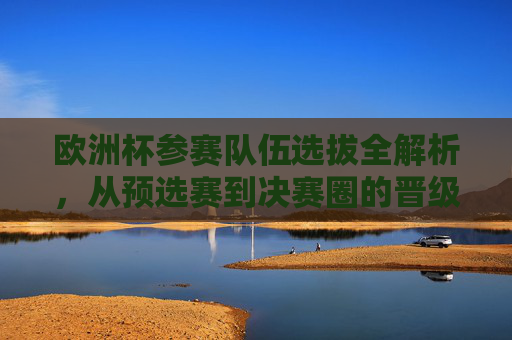 欧洲杯参赛队伍选拔全解析，从预选赛到决赛圈的晋级之路，欧洲杯参赛队伍选拔晋级全解析，从预选赛到决赛圈之路