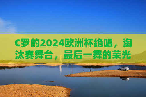 C罗的2024欧洲杯绝唱,淘汰赛舞台,最后一舞的荣光与未竟之梦,C罗2024欧洲杯绝唱,淘汰赛最后一舞,荣光与未竟之梦
