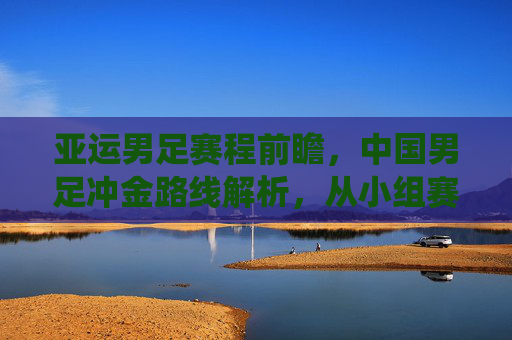 亚运男足赛程前瞻，中国男足冲金路线解析，从小组赛到决赛关键战役全览，亚运男足冲金前瞻，中国男足小组赛至决赛关键路线全览