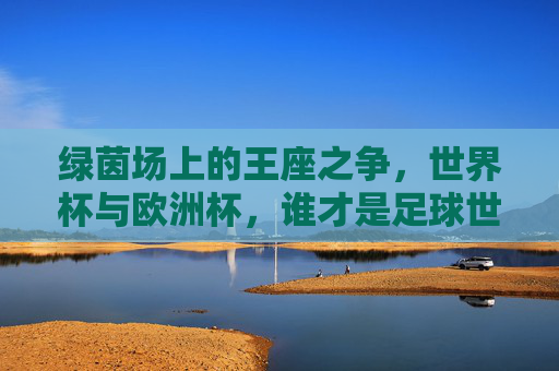 绿茵场上的王座之争,世界杯与欧洲杯,谁才是足球世界的至高荣誉?世界杯VS欧洲杯,谁为足球至高王座?