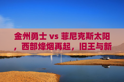 金州勇士 vs 菲尼克斯太阳,西部烽烟再起,旧王与新贵的宿命对垒,旧王新贵宿命对垒,勇士太阳西部烽烟再起