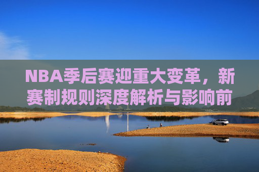 NBA季后赛迎重大变革,新赛制规则深度解析与影响前瞻,NBA季后赛新赛制变革,规则解析与影响前瞻