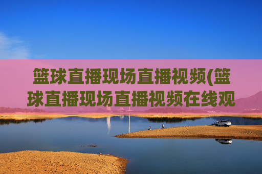 篮球直播现场直播视频(篮球直播现场直播视频在线观看)
