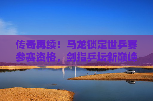 传奇再续！马龙锁定世乒赛参赛资格，剑指乒坛新巅峰，马龙锁定世乒赛资格 传奇再续剑指新巅峰