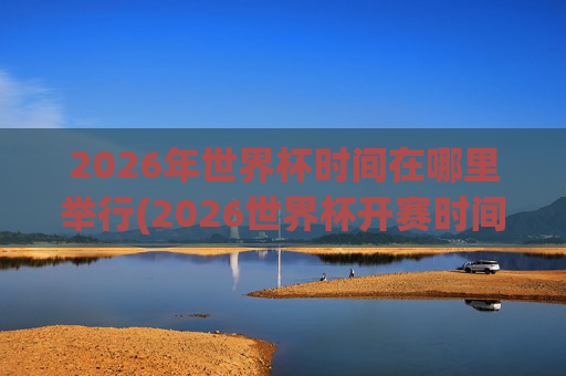 2026年世界杯时间在哪里举行(2026世界杯开赛时间)
