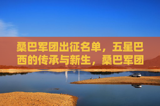 桑巴军团出征名单,五星巴西的传承与新生,桑巴军团出征名单,五星巴西的传承与新生