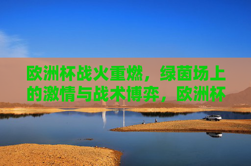 欧洲杯战火重燃,绿茵场上的激情与战术博弈,欧洲杯战火重燃,绿茵激情与战术博弈