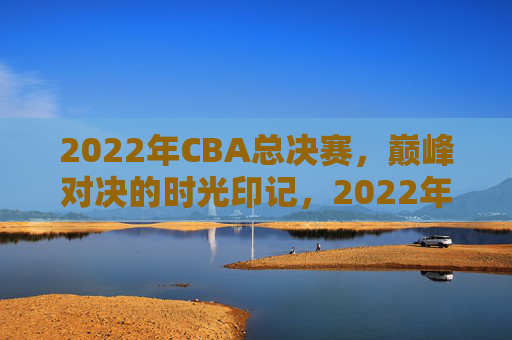 2022年CBA总决赛，巅峰对决的时光印记，2022年CBA总决赛巅峰对决时光印记