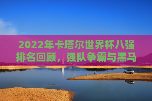 2022年卡塔尔世界杯八强排名回顾，强队争霸与黑马传奇，2022卡塔尔世界杯八强回顾，强队争霸与黑马传奇