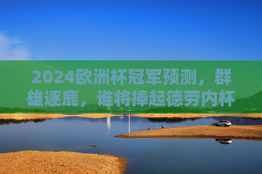 2024欧洲杯冠军预测，群雄逐鹿，谁将捧起德劳内杯？2024欧洲杯，群雄逐鹿，谁能捧起德劳内杯？
