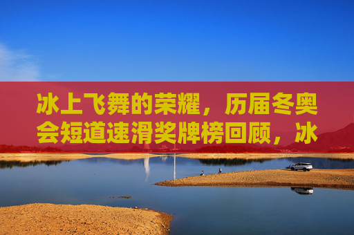 冰上飞舞的荣耀，历届冬奥会短道速滑奖牌榜回顾，冰上飞舞的荣耀，历届冬奥会短道速滑奖牌榜回顾