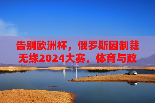 告别欧洲杯,俄罗斯因制裁无缘2024大赛,体育与政治的纠葛再引深思,俄罗斯因制裁无缘2024大赛,体育政治纠葛引深思