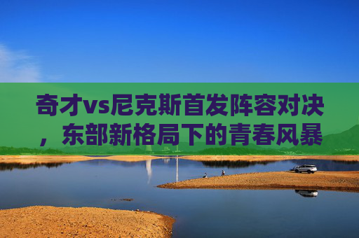 奇才vs尼克斯首发阵容对决，东部新格局下的青春风暴与铁血防守，奇才vs尼克斯首发对决，青春风暴遇铁血防守，东部新格局初显
