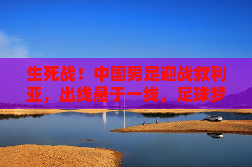 生死战!中国男足迎战叙利亚,出线悬于一线,足球梦的延续与突围,生死战!中国男足迎战叙利亚,出线悬一线,足球梦延续与突围