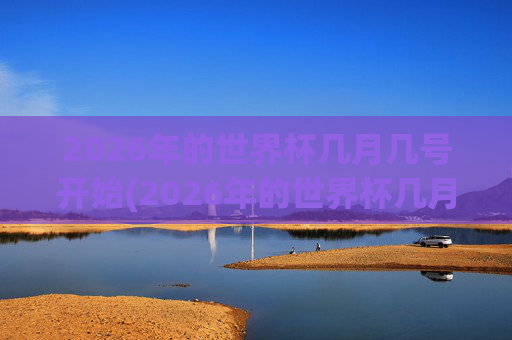 2026年的世界杯几月几号开始(2026年的世界杯几月几号开始举行)2026年世界杯几月几号开始?