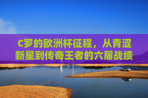 C罗的欧洲杯征程，从青涩新星到传奇王者的六届战绩，C罗六届欧洲杯征程，青涩新星到传奇王者的蜕变