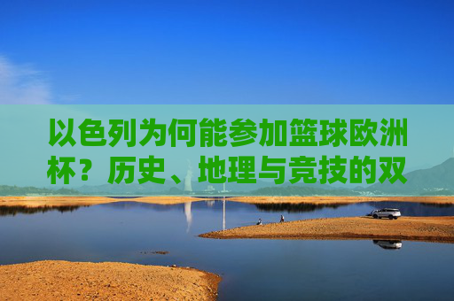 以色列为何能参加篮球欧洲杯?历史、地理与竞技的双重逻辑,以色列篮球欧洲杯参赛的双重逻辑,历史地理与竞技