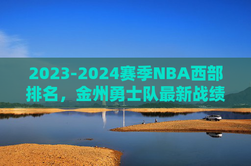 2023-2024赛季NBA西部排名,金州勇士队最新战绩与排名分析,2023-2024赛季NBA西部排名,金州勇士队最新战绩与排名分析