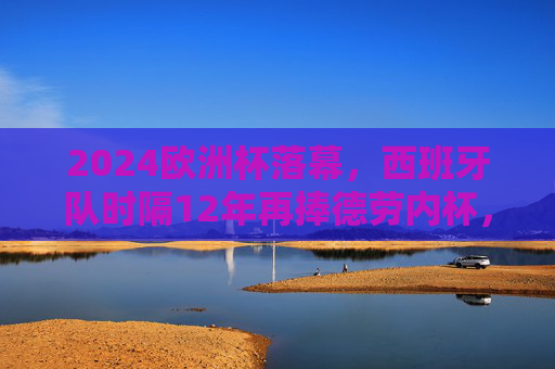 2024欧洲杯落幕，西班牙队时隔12年再捧德劳内杯，青春风暴书写新传奇，西班牙时隔12年捧杯！2024欧洲杯青春风暴书写新传奇