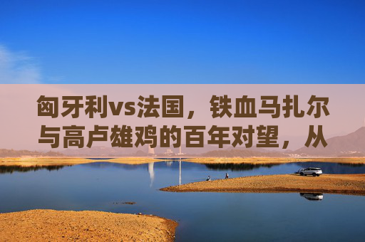 匈牙利vs法国,铁血马扎尔与高卢雄鸡的百年对望,从1954到2020的欧洲经典,铁血马扎尔vs高卢雄鸡,百年欧洲经典对望(1954-2020)