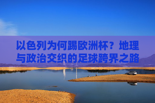 以色列为何踢欧洲杯?地理与政治交织的足球跨界之路,地理与政治交织,以色列的欧洲杯足球跨界之路