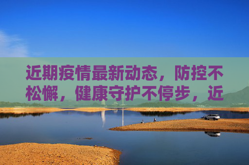 近期疫情最新动态,防控不松懈,健康守护不停步,近期疫情动态,防控不松懈 健康守护不停步