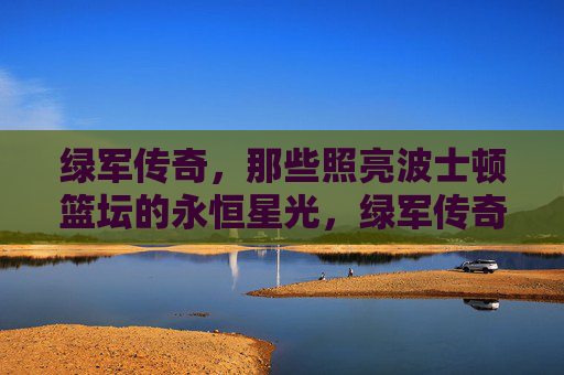 绿军传奇，那些照亮波士顿篮坛的永恒星光，绿军传奇，照亮波士顿篮坛的永恒星光