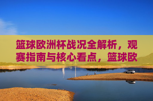 篮球欧洲杯战况全解析，观赛指南与核心看点，篮球欧洲杯战况全解析，观赛指南与核心看点