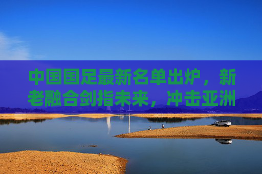 中国国足最新名单出炉,新老融合剑指未来,冲击亚洲杯与世预赛