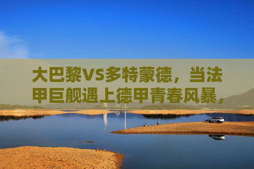 大巴黎VS多特蒙德,当法甲巨舰遇上德甲青春风暴,欧冠赛场谁主沉浮?大巴黎VS多特蒙德,法甲巨舰撞德甲青春风暴,欧冠谁主沉浮?